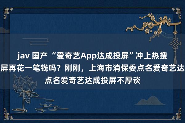 jav 国产 “爱奇艺App达成投屏”冲上热搜，你感奋为投屏再花一笔钱吗？刚刚，上海市消保委点名爱奇艺达成投屏不厚谈