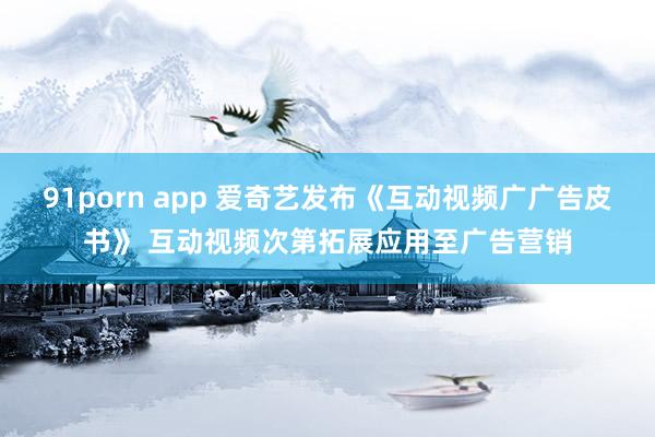 91porn app 爱奇艺发布《互动视频广广告皮书》 互动视频次第拓展应用至广告营销