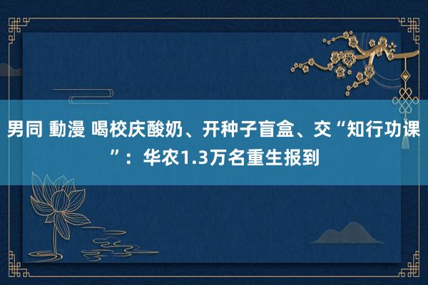 男同 動漫 喝校庆酸奶、开种子盲盒、交“知行功课”：华农1.3万名重生报到