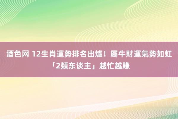 酒色网 12生肖運勢排名出爐！屬牛財運氣勢如虹　「2類东谈主」越忙越賺